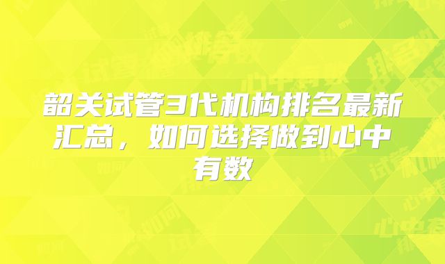 韶关试管3代机构排名最新汇总，如何选择做到心中有数
