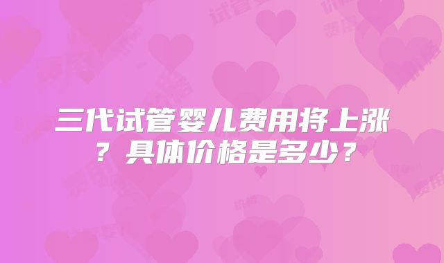 三代试管婴儿费用将上涨？具体价格是多少？