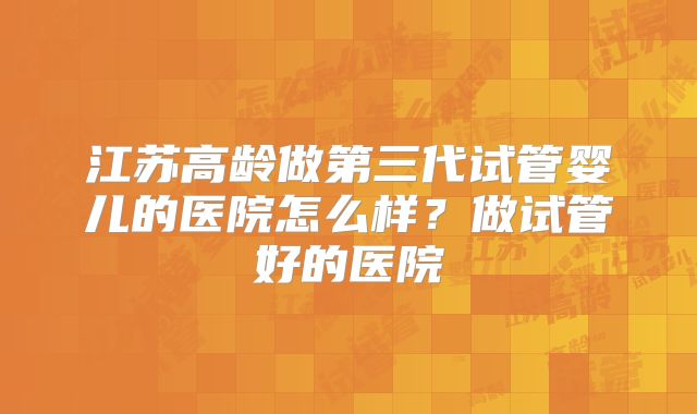 江苏高龄做第三代试管婴儿的医院怎么样?做试管好的医院