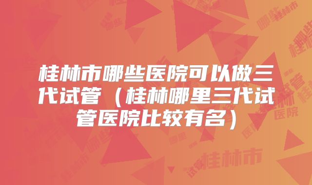 桂林市哪些医院可以做三代试管（桂林哪里三代试管医院比较有名）