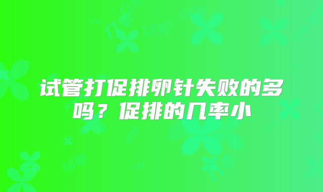 试管打促排卵针失败的多吗?促排的几率小