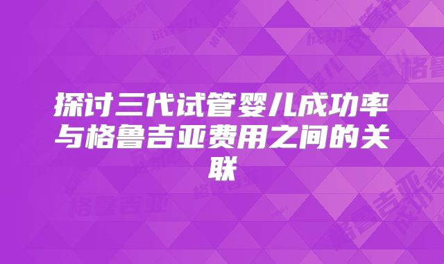 探讨三代试管婴儿成功率与格鲁吉亚费用之间的关联
