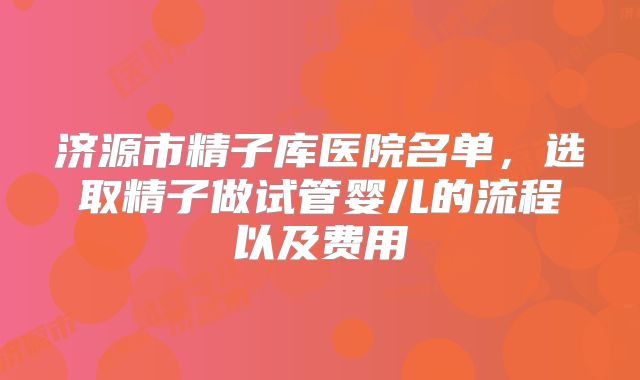 济源市精子库医院名单,选取精子做试管婴儿的流程以及费用