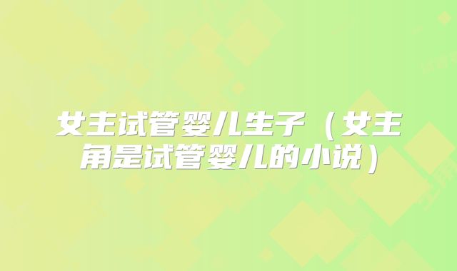 女主试管婴儿生子(女主角是试管婴儿的小说)