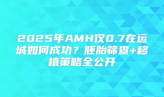 2025年AMH仅0.7在运城如何成功?胚胎筛查+移植策略全公开