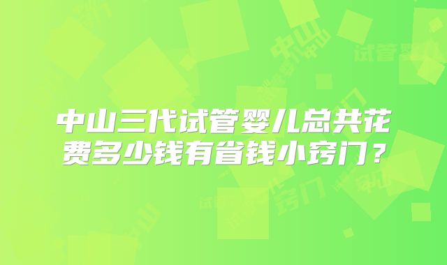 中山三代试管婴儿总共花费多少钱有省钱小窍门？