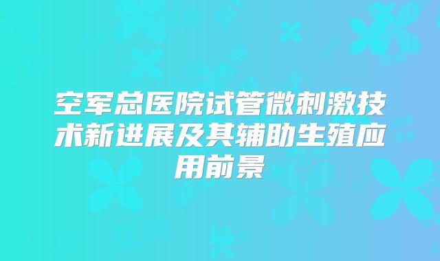 空军总医院试管微刺激技术新进展及其辅助生殖应用前景