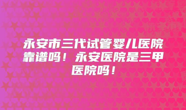 永安市三代试管婴儿医院靠谱吗！永安医院是三甲医院吗！