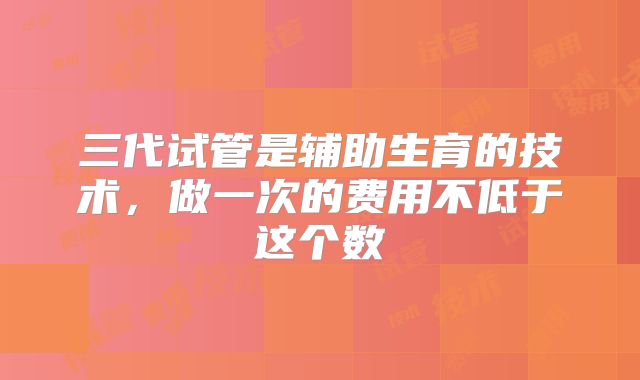 三代试管是辅助生育的技术,做一次的费用不低于这个数