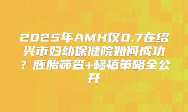 2025年AMH仅0.7在绍兴市妇幼保健院如何成功？胚胎筛查+移植策略全公开