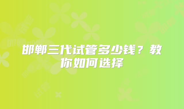 邯郸三代试管多少钱?教你如何选择