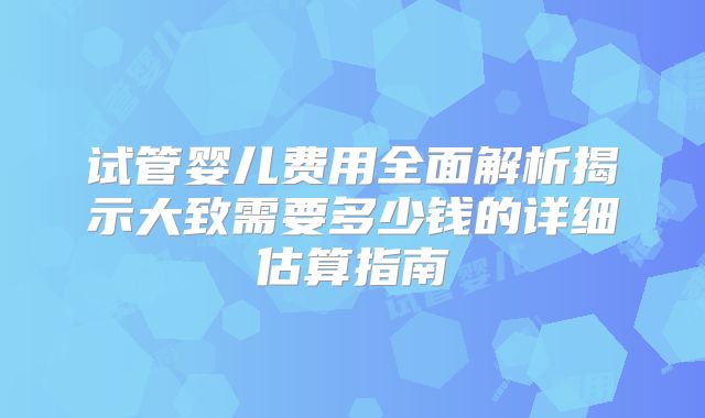 试管婴儿费用全面解析揭示大致需要多少钱的详细估算指南