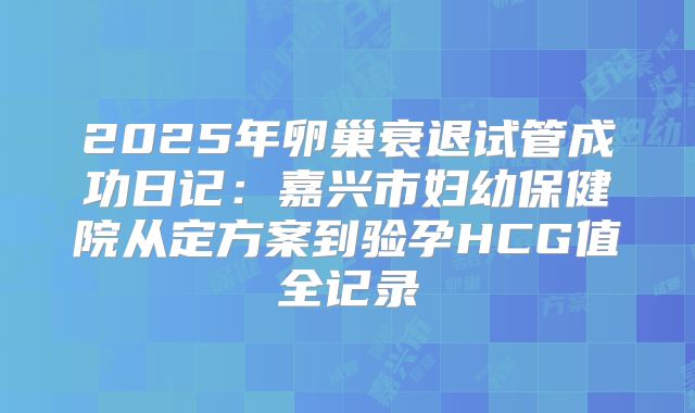 2025年卵巢衰退试管成功日记:嘉兴市妇幼保健院从定方案到验孕HCG值全记录