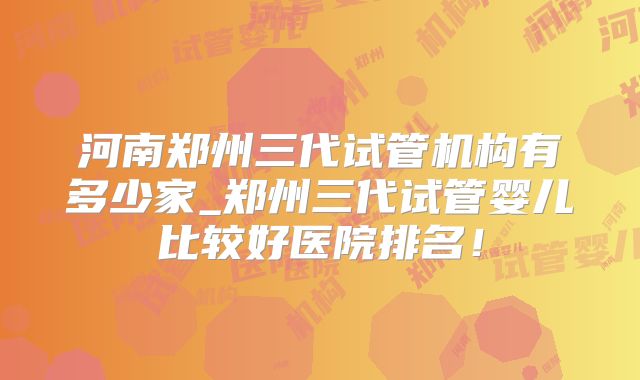 河南郑州三代试管机构有多少家_郑州三代试管婴儿比较好医院排名！