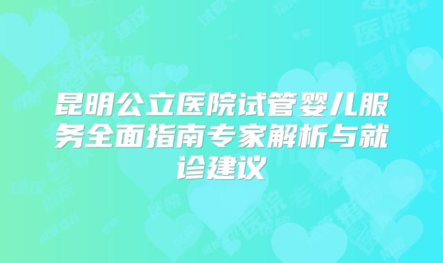 昆明公立医院试管婴儿服务全面指南专家解析与就诊建议