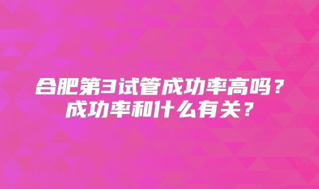 合肥第3试管成功率高吗?成功率和什么有关?
