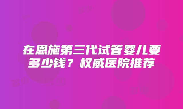 在恩施第三代试管婴儿要多少钱?权威医院推荐
