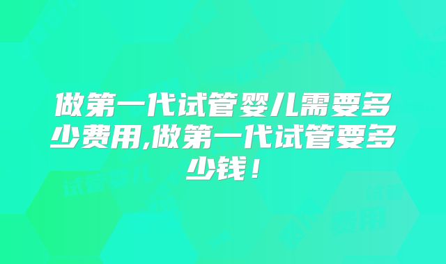 做第一代试管婴儿需要多少费用,做第一代试管要多少钱！