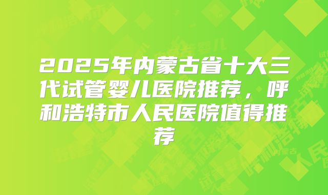 2025年内蒙古省十大三代试管婴儿医院推荐，呼和浩特市人民医院值得推荐