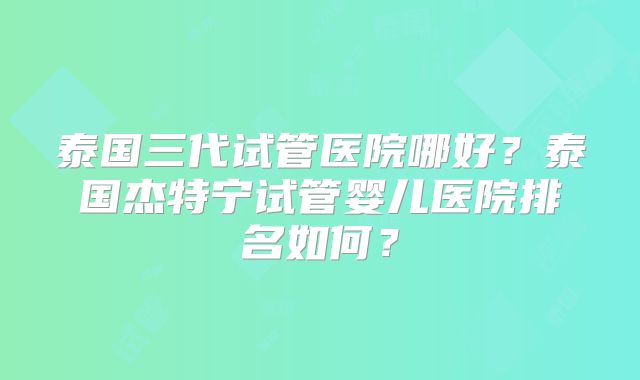 泰国三代试管医院哪好？泰国杰特宁试管婴儿医院排名如何？