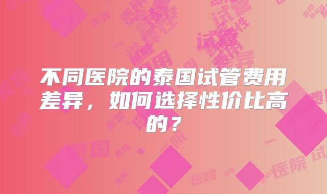 不同医院的泰国试管费用差异，如何选择性价比高的？