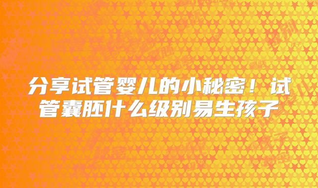 分享试管婴儿的小秘密!试管囊胚什么级别易生孩子