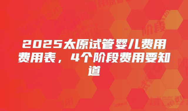 2025太原试管婴儿费用费用表,4个阶段费用要知道