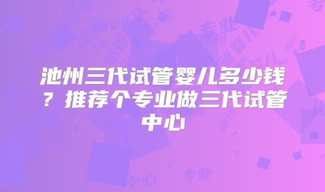 池州三代试管婴儿多少钱？推荐个专业做三代试管中心