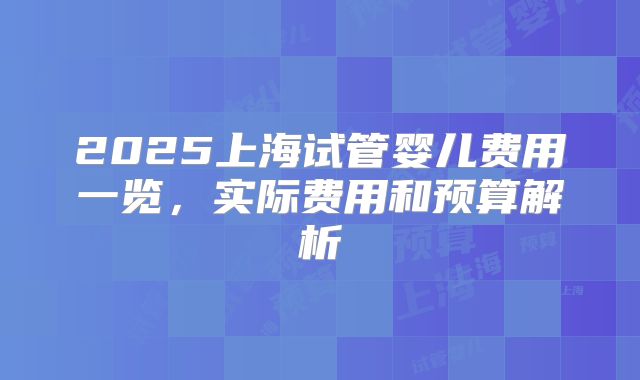 2025上海试管婴儿费用一览,实际费用和预算解析