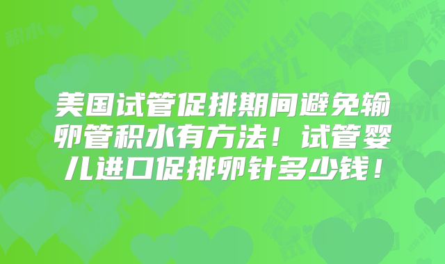 美国试管促排期间避免输卵管积水有方法!试管婴儿进口促排卵针多少钱!