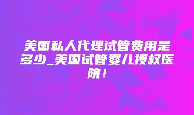 美国私人代理试管费用是多少_美国试管婴儿授权医院！