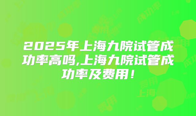 2025年上海九院试管成功率高吗,上海九院试管成功率及费用!