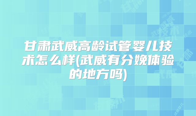 甘肃武威高龄试管婴儿技术怎么样(武威有分娩体验的地方吗)