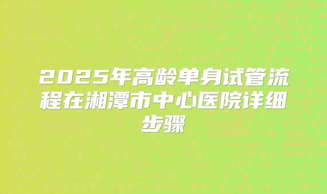 2025年高龄单身试管流程在湘潭市中心医院详细步骤