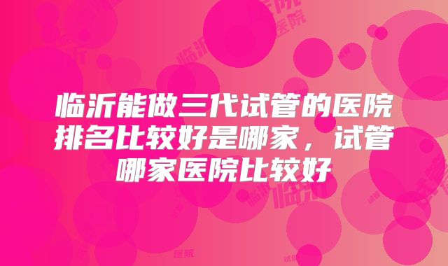 临沂能做三代试管的医院排名比较好是哪家，试管哪家医院比较好