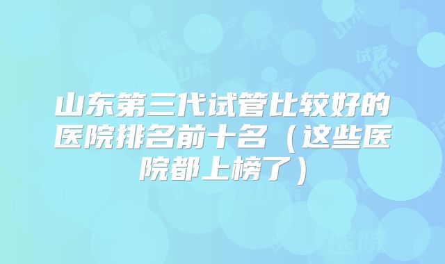 山东第三代试管比较好的医院排名前十名（这些医院都上榜了）