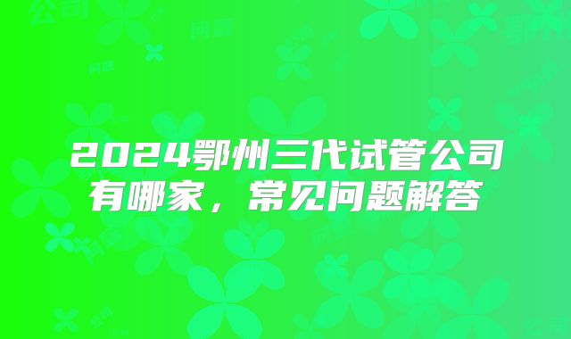 2024鄂州三代试管公司有哪家，常见问题解答