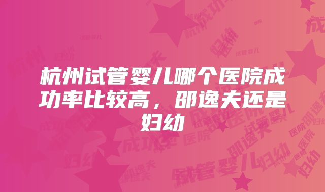 杭州试管婴儿哪个医院成功率比较高，邵逸夫还是妇幼