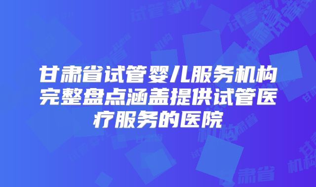 甘肃省试管婴儿服务机构完整盘点涵盖提供试管医疗服务的医院