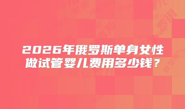 2026年俄罗斯单身女性做试管婴儿费用多少钱?