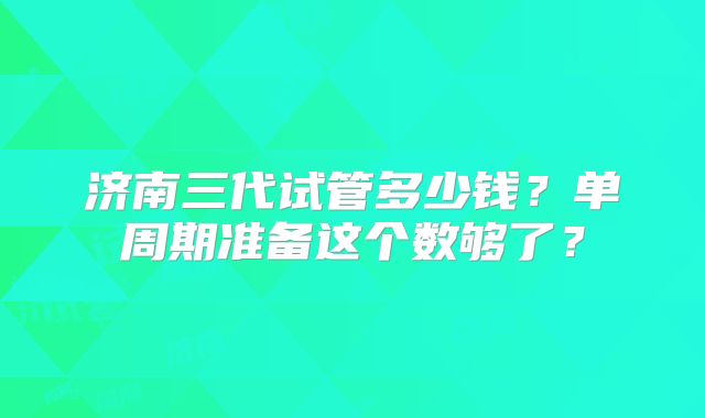 济南三代试管多少钱?单周期准备这个数够了?