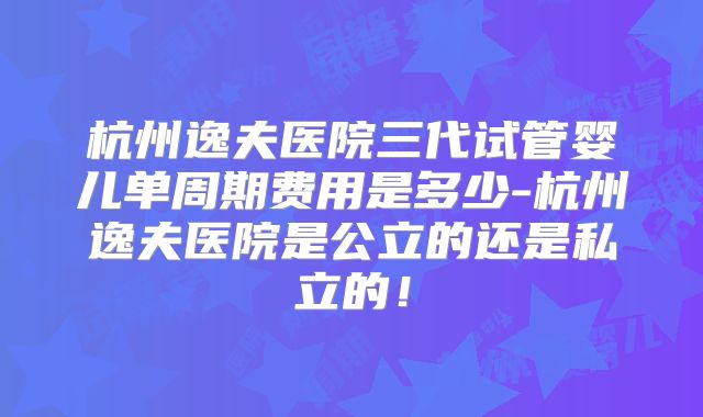 杭州逸夫医院三代试管婴儿单周期费用是多少-杭州逸夫医院是公立的还是私立的!