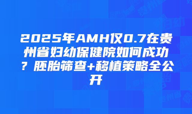2025年AMH仅0.7在贵州省妇幼保健院如何成功?胚胎筛查+移植策略全公开