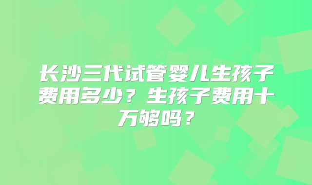 长沙三代试管婴儿生孩子费用多少？生孩子费用十万够吗？