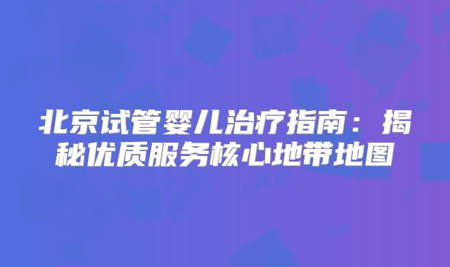 北京试管婴儿治疗指南:揭秘优质服务核心地带地图