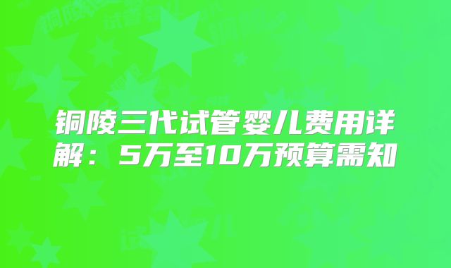 铜陵三代试管婴儿费用详解:5万至10万预算需知