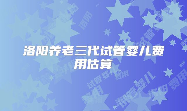 洛阳养老三代试管婴儿费用估算