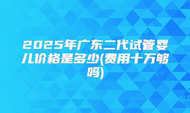 2025年广东二代试管婴儿价格是多少(费用十万够吗)