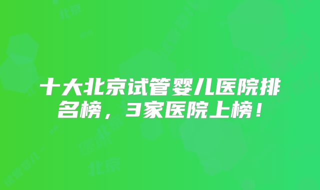 十大北京试管婴儿医院排名榜,3家医院上榜!