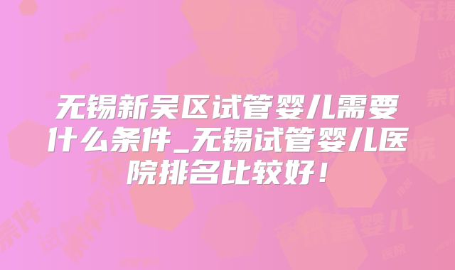 无锡新吴区试管婴儿需要什么条件_无锡试管婴儿医院排名比较好!